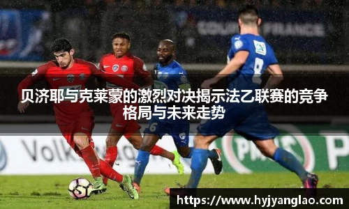 贝济耶与克莱蒙的激烈对决揭示法乙联赛的竞争格局与未来走势