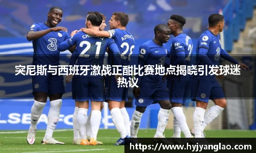 突尼斯与西班牙激战正酣比赛地点揭晓引发球迷热议