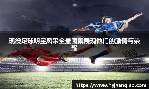 现役足球明星风采全景图集展现他们的激情与荣耀